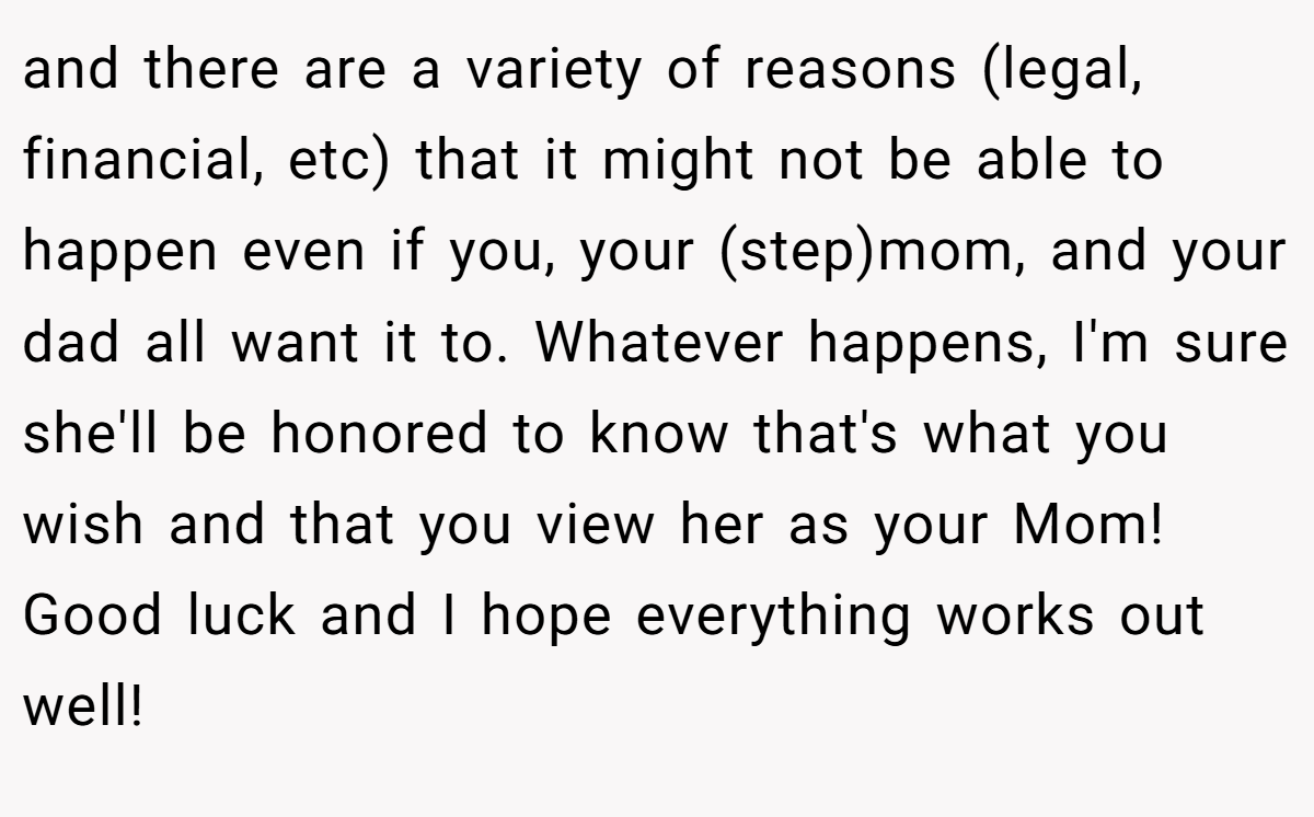 and there are a variety of reasons (legal, financial, etc) that it might not be able to happen even if you, your (step)mom, and your dad all want it to. Whatever happens, I'm sure she'll be honored to know that's what you wish and that you view her as your Mom! Good luck and I hope everything works out well!