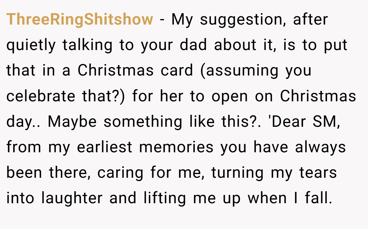 ThreeRingShitshow − My suggestion, after quietly talking to your dad about it, is to put that in a Christmas card (assuming you celebrate that?) for her to open on Christmas day.. Maybe something like this?. 'Dear SM, from my earliest memories you have always been there, caring for me, turning my tears into laughter and lifting me up when I fall.