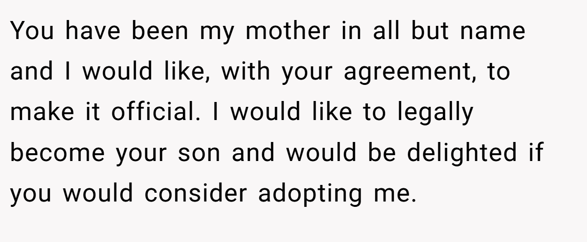 You have been my mother in all but name and I would like, with your agreement, to make it official. I would like to legally become your son and would be delighted if you would consider adopting me.