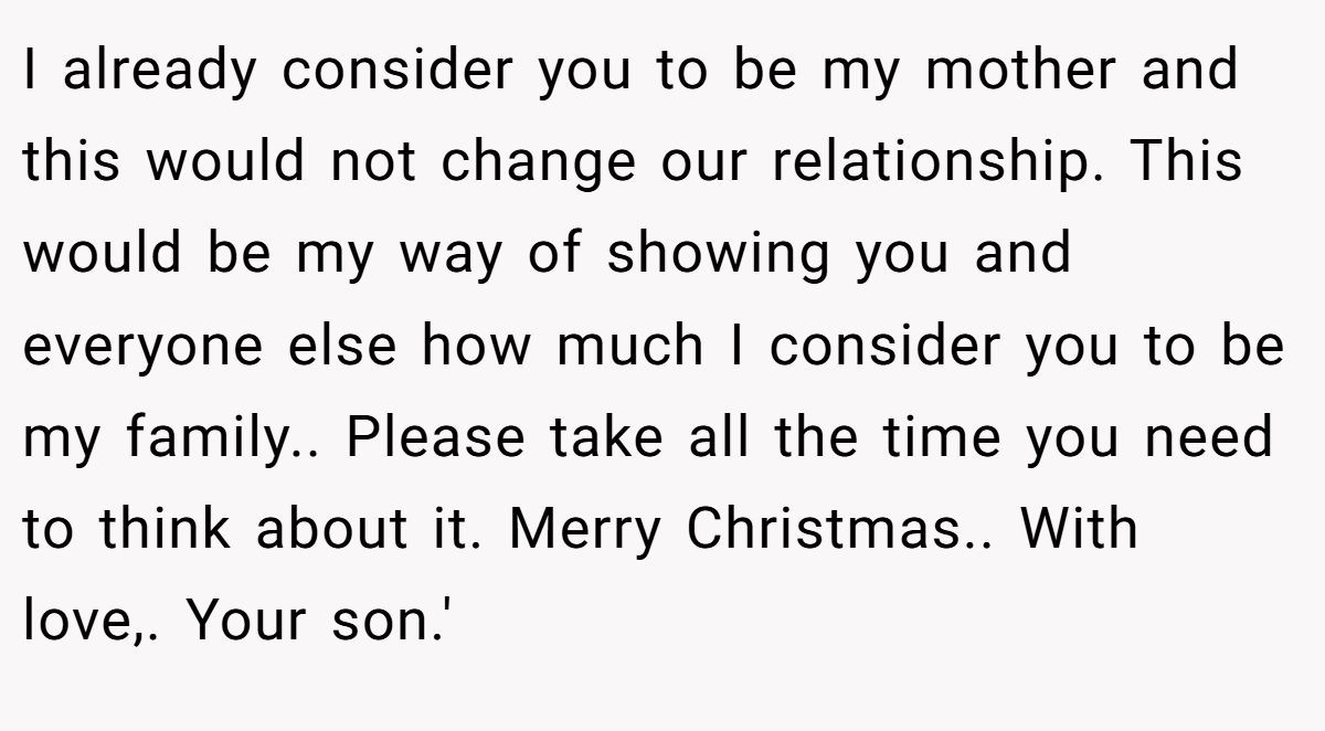 I already consider you to be my mother and this would not change our relationship. This would be my way of showing you and everyone else how much I consider you to be my family.. Please take all the time you need to think about it. Merry Christmas.. With love,. Your son.'