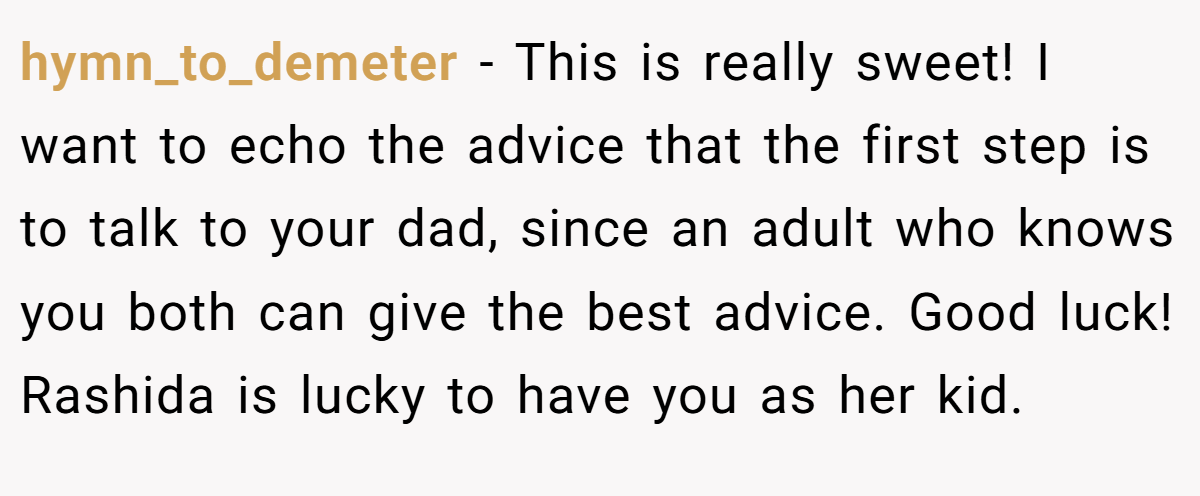 hymn_to_demeter − This is really sweet! I want to echo the advice that the first step is to talk to your dad, since an adult who knows you both can give the best advice. Good luck! Rashida is lucky to have you as her kid.