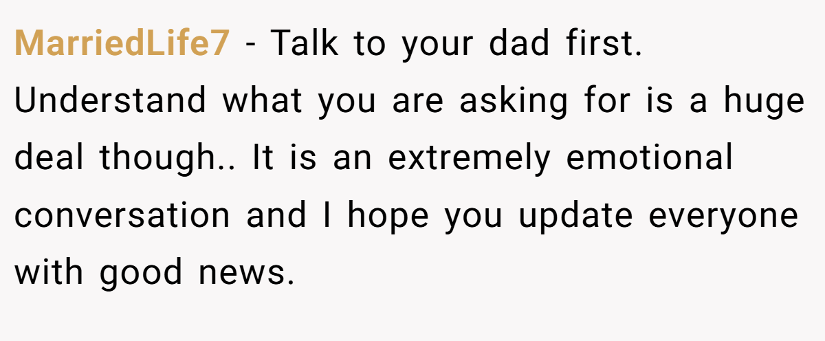 MarriedLife7 − Talk to your dad first. Understand what you are asking for is a huge deal though.. It is an extremely emotional conversation and I hope you update everyone with good news.