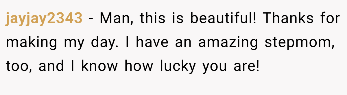 jayjay2343 − Man, this is beautiful! Thanks for making my day. I have an amazing stepmom, too, and I know how lucky you are!