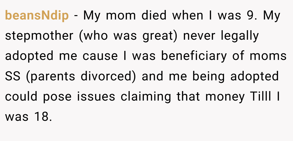 beansNdip − My mom died when I was 9. My stepmother (who was great) never legally adopted me cause I was beneficiary of moms SS (parents divorced) and me being adopted could pose issues claiming that money Tilll I was 18.