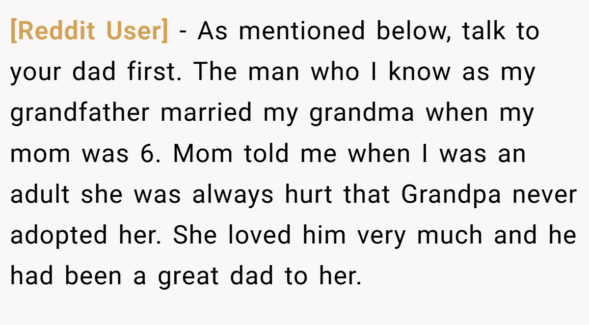 [Reddit User] − As mentioned below, talk to your dad first. The man who I know as my grandfather married my grandma when my mom was 6. Mom told me when I was an adult she was always hurt that Grandpa never adopted her. She loved him very much and he had been a great dad to her.