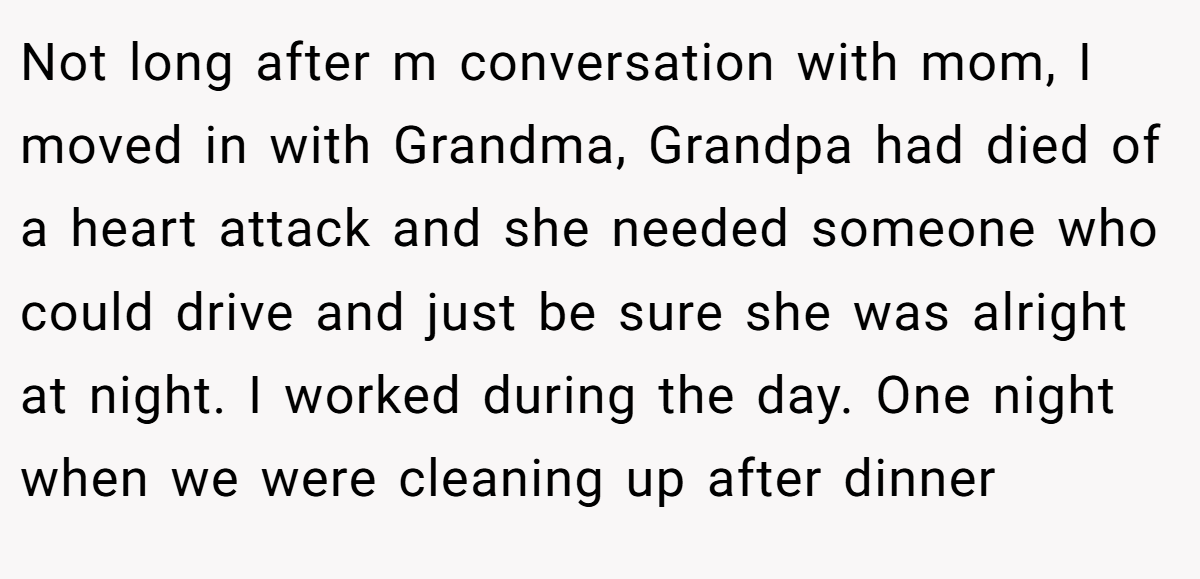 Not long after m conversation with mom, I moved in with Grandma, Grandpa had died of a heart attack and she needed someone who could drive and just be sure she was alright at night. I worked during the day. One night when we were cleaning up after dinner
