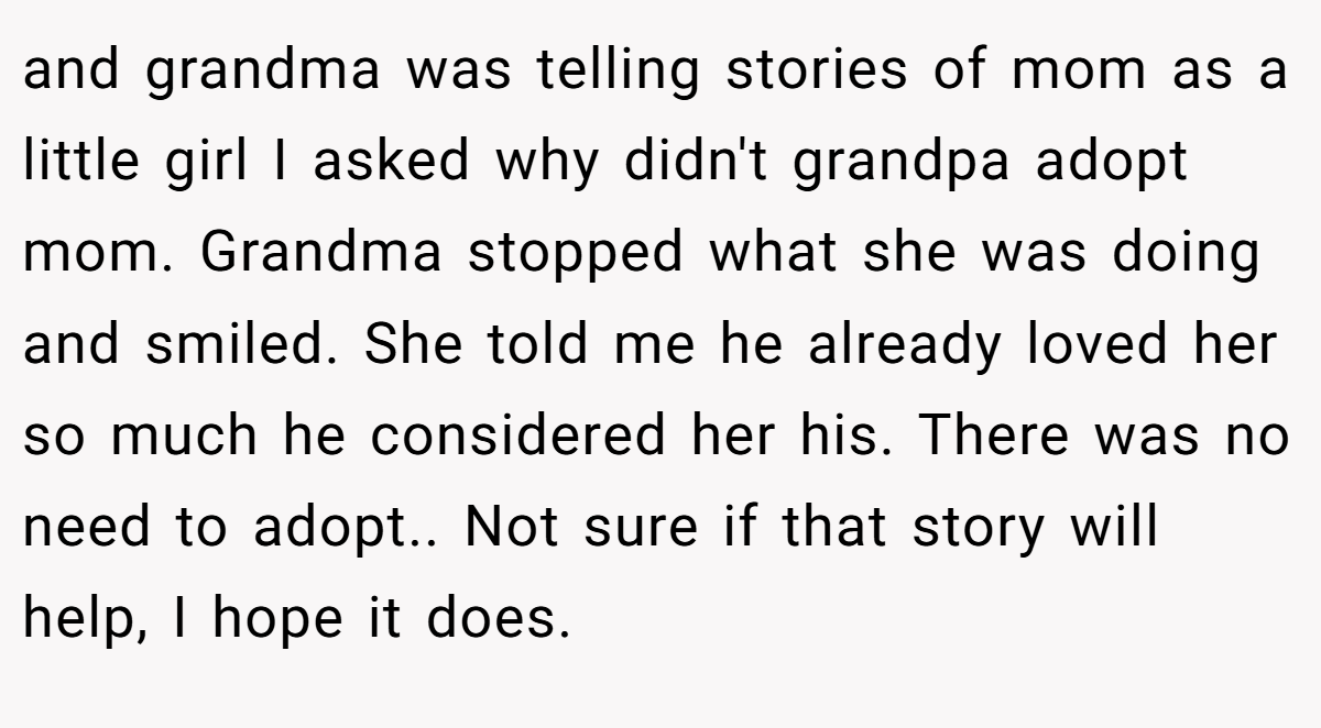 and grandma was telling stories of mom as a little girl I asked why didn't grandpa adopt mom. Grandma stopped what she was doing and smiled. She told me he already loved her so much he considered her his. There was no need to adopt.. Not sure if that story will help, I hope it does.