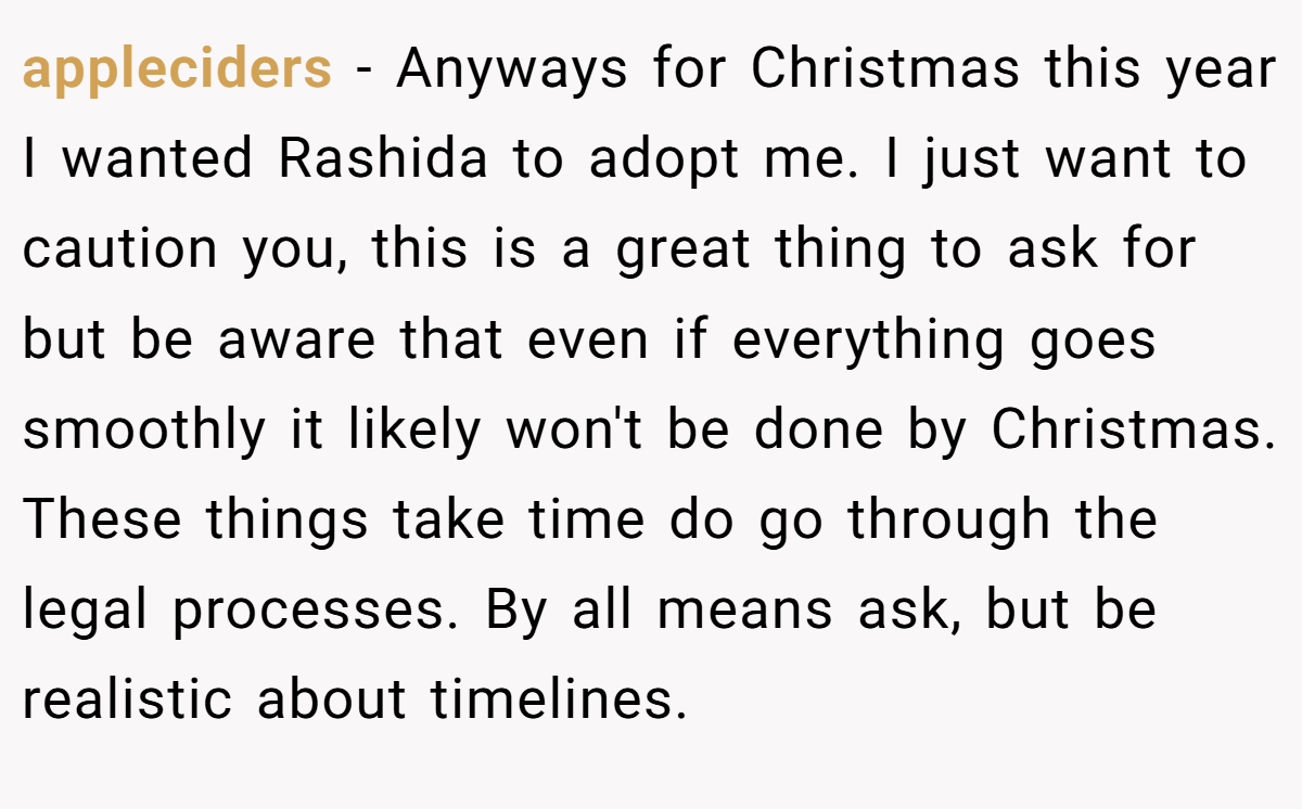 appleciders − Anyways for Christmas this year I wanted Rashida to adopt me. I just want to caution you, this is a great thing to ask for but be aware that even if everything goes smoothly it likely won't be done by Christmas. These things take time do go through the legal processes. By all means ask, but be realistic about timelines.