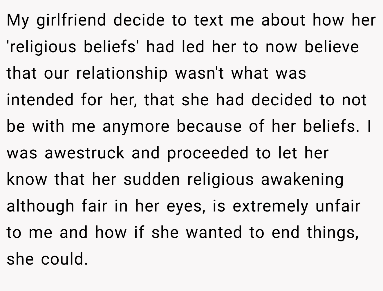 My girlfriend decide to text me about how her 'religious beliefs' had led her to now believe that our relationship wasn't what was intended for her, that she had decided to not be with me anymore because of her beliefs. I was awestruck and proceeded to let her know that her sudden religious awakening although fair in her eyes, is extremely unfair to me and how if she wanted to end things, she could.