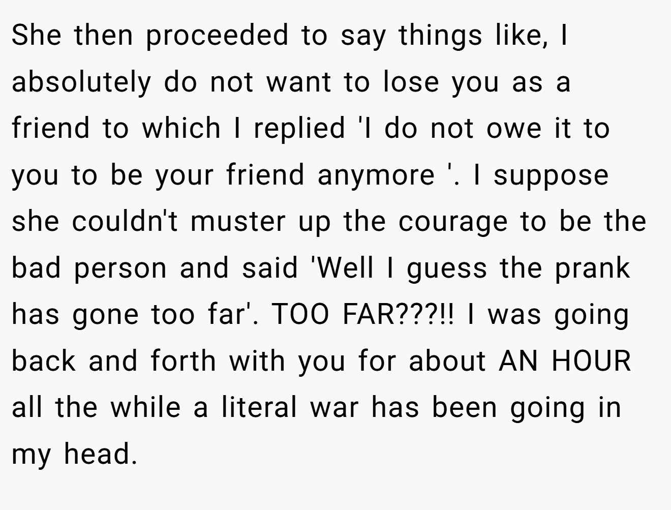 She then proceeded to say things like, I absolutely do not want to lose you as a friend to which I replied 'I do not owe it to you to be your friend anymore '. I suppose she couldn't muster up the courage to be the bad person and said 'Well I guess the prank has gone too far'. TOO FAR???!! I was going back and forth with you for about AN HOUR all the while a literal war has been going in my head.