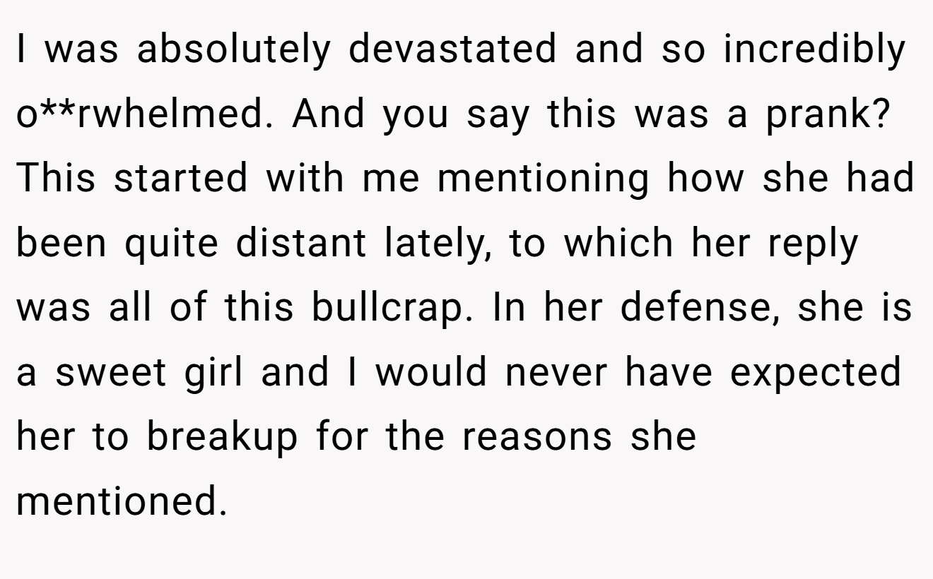 I was absolutely devastated and so incredibly o**rwhelmed. And you say this was a prank? This started with me mentioning how she had been quite distant lately, to which her reply was all of this bullcrap. In her defense, she is a sweet girl and I would never have expected her to breakup for the reasons she mentioned.