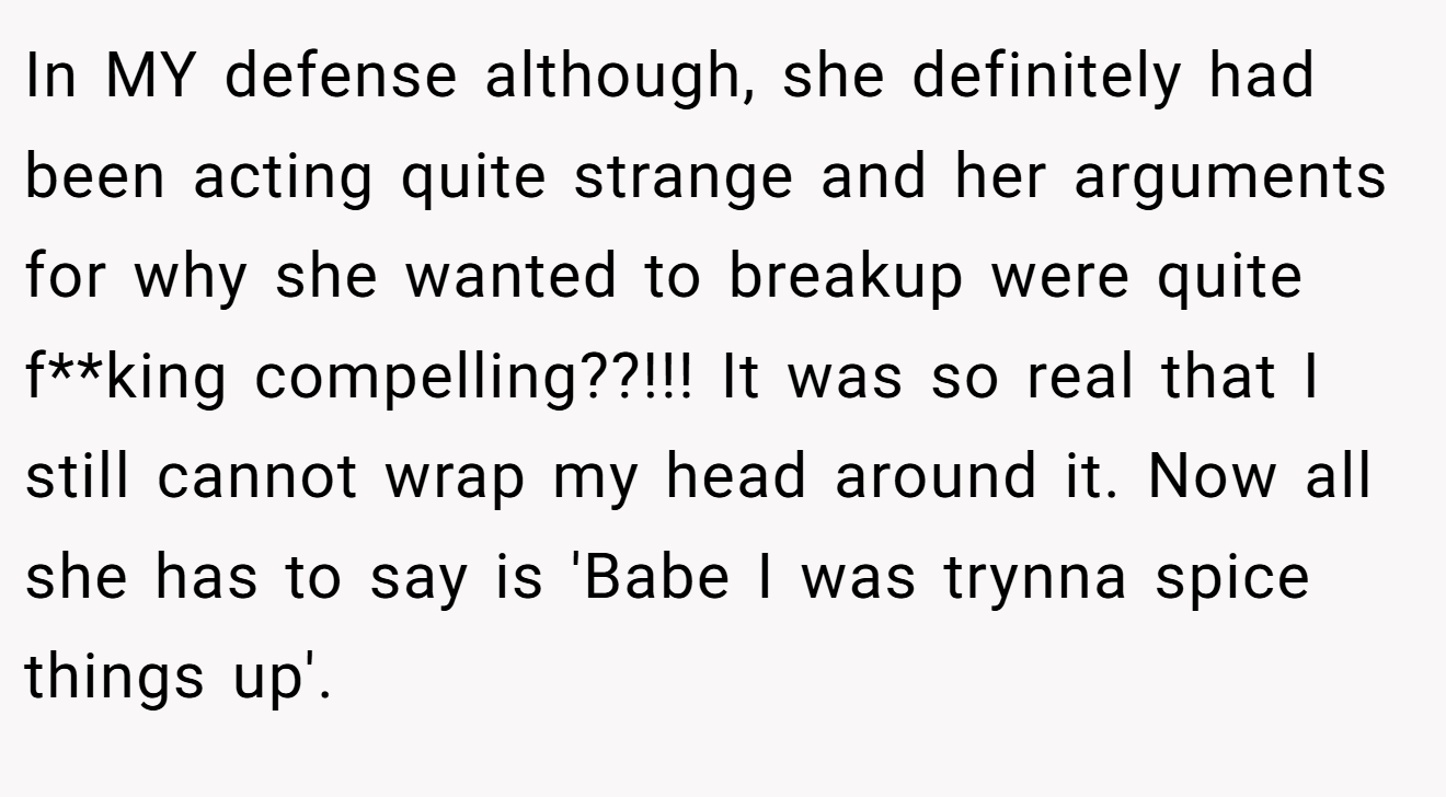 In MY defense although, she definitely had been acting quite strange and her arguments for why she wanted to breakup were quite f**king compelling??!!! It was so real that I still cannot wrap my head around it. Now all she has to say is 'Babe I was trynna spice things up'.