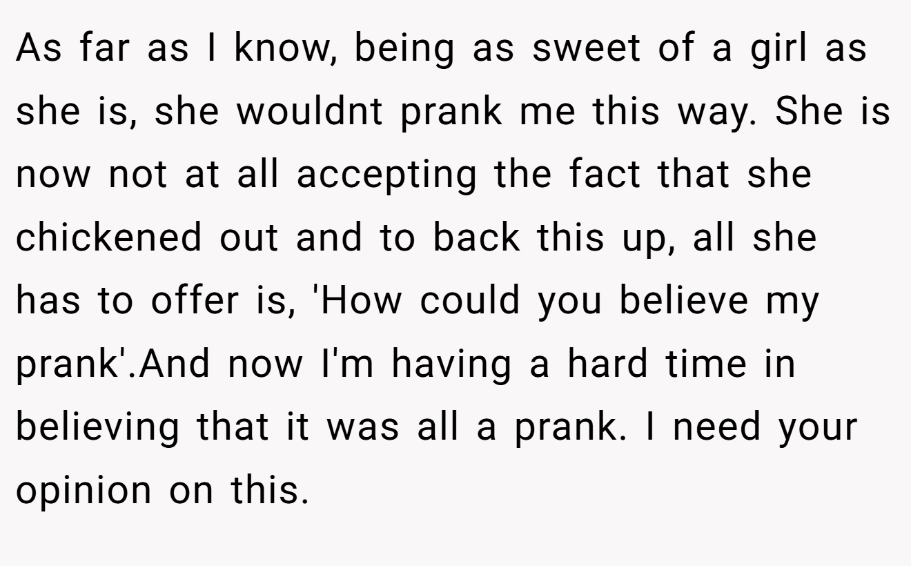 As far as I know, being as sweet of a girl as she is, she wouldnt prank me this way. She is now not at all accepting the fact that she chickened out and to back this up, all she has to offer is, 'How could you believe my prank'.And now I'm having a hard time in believing that it was all a prank. I need your opinion on this.