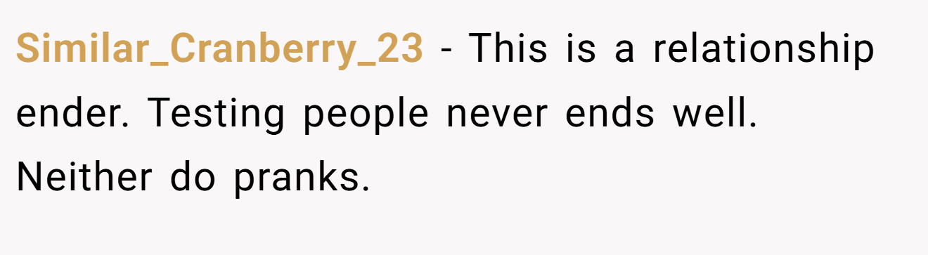 Similar_Cranberry_23 − This is a relationship ender. Testing people never ends well. Neither do pranks.