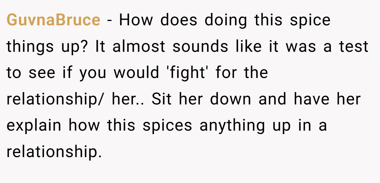 GuvnaBruce − How does doing this spice things up? It almost sounds like it was a test to see if you would 'fight' for the relationship/ her.. Sit her down and have her explain how this spices anything up in a relationship.