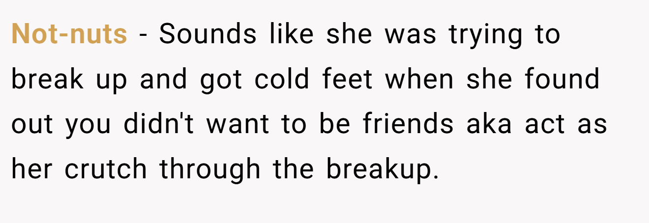 Not-nuts − Sounds like she was trying to break up and got cold feet when she found out you didn't want to be friends aka act as her crutch through the breakup.
