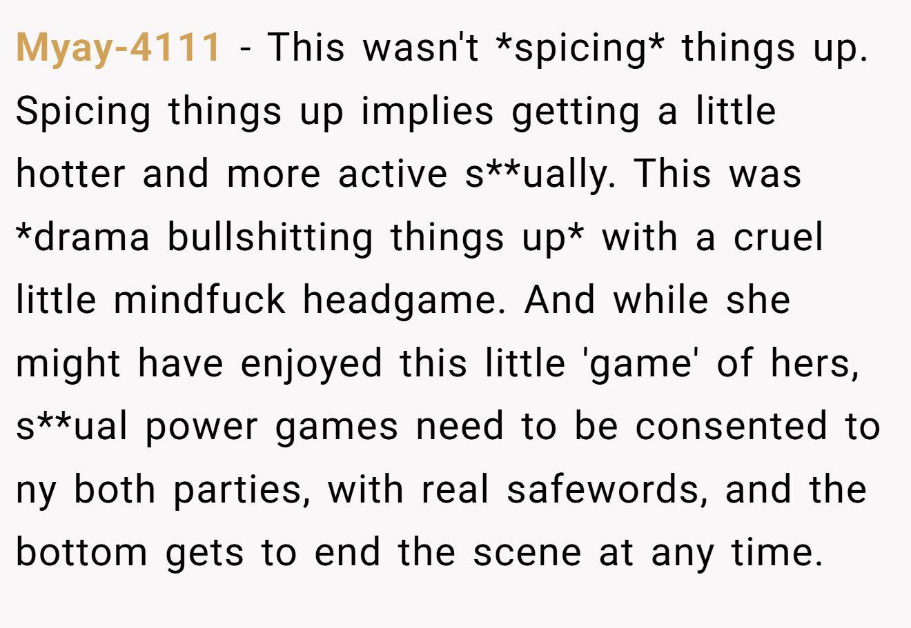 Myay-4111 − This wasn't *spicing* things up. Spicing things up implies getting a little hotter and more active s**ually. This was *drama bullshitting things up* with a cruel little mindfuck headgame. And while she might have enjoyed this little 'game' of hers, s**ual power games need to be consented to ny both parties, with real safewords, and the bottom gets to end the scene at any time.