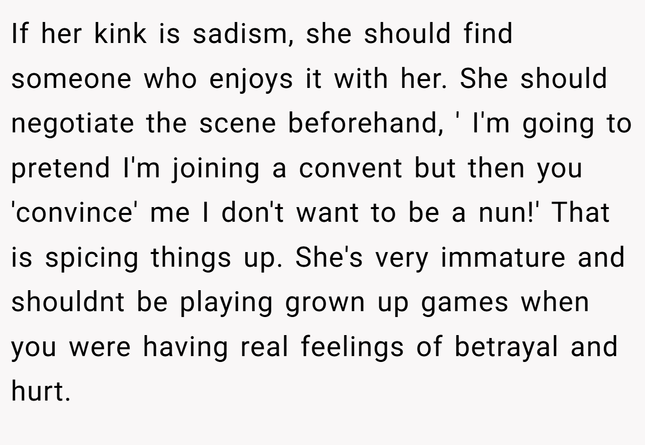 If her kink is sadism, she should find someone who enjoys it with her. She should negotiate the scene beforehand, ' I'm going to pretend I'm joining a convent but then you 'convince' me I don't want to be a nun!' That is spicing things up. She's very immature and shouldnt be playing grown up games when you were having real feelings of betrayal and hurt.