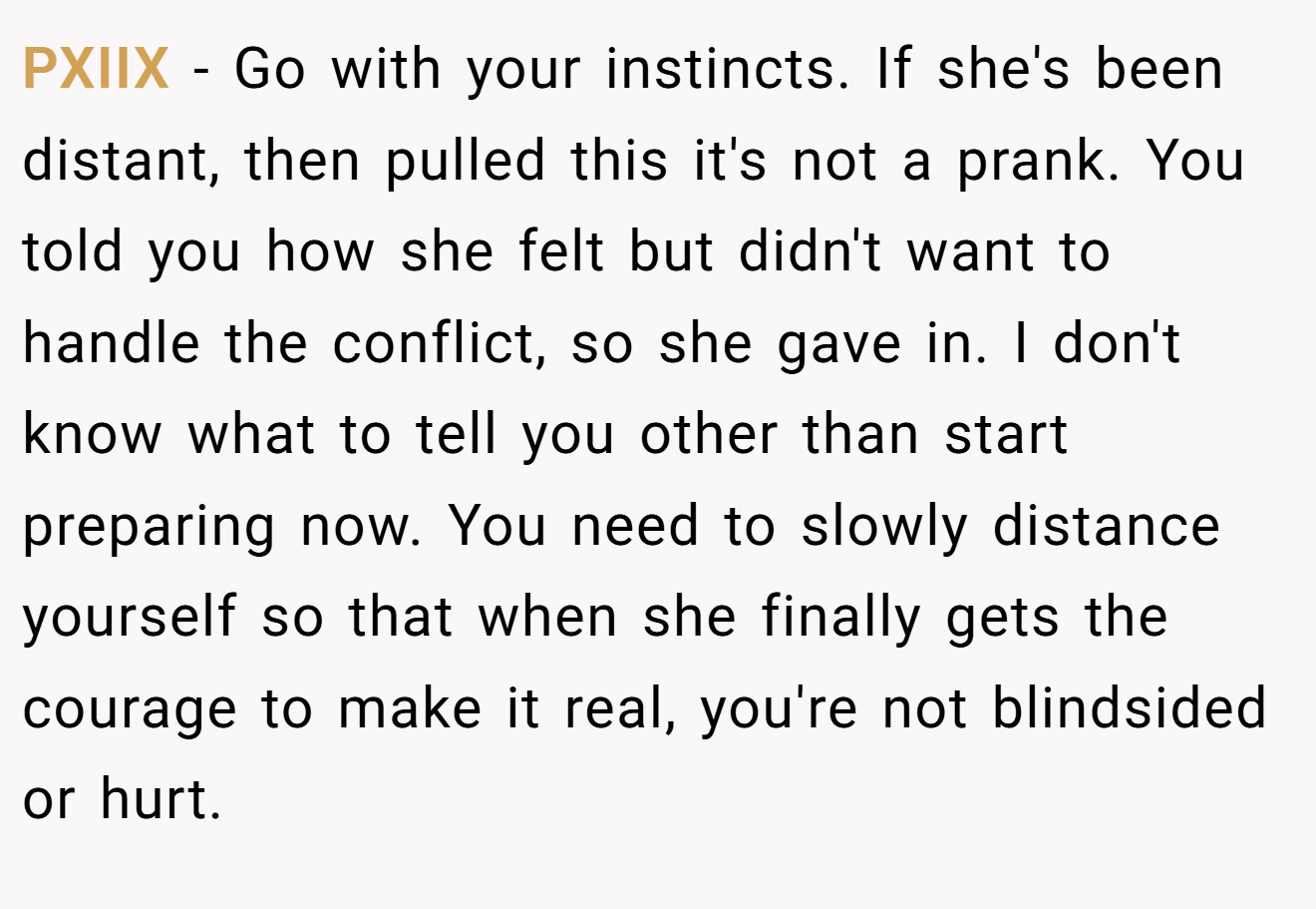 PXIIX − Go with your instincts. If she's been distant, then pulled this it's not a prank. You told you how she felt but didn't want to handle the conflict, so she gave in. I don't know what to tell you other than start preparing now. You need to slowly distance yourself so that when she finally gets the courage to make it real, you're not blindsided or hurt.