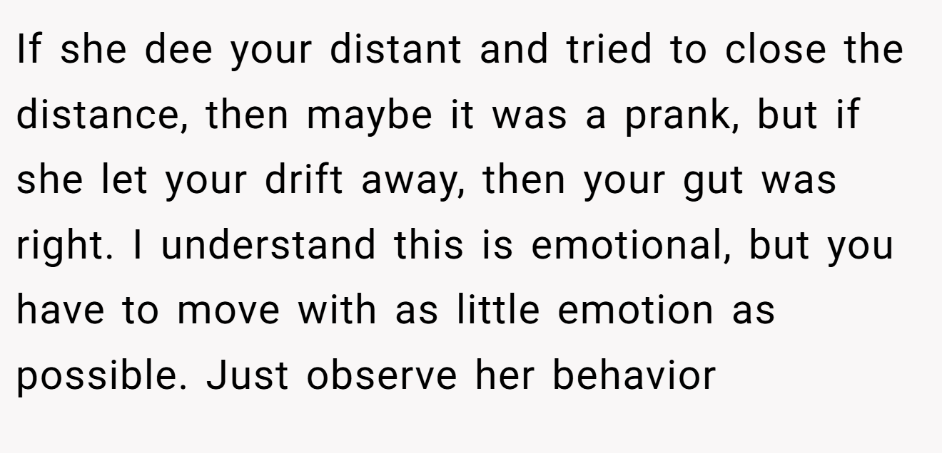 If she dee your distant and tried to close the distance, then maybe it was a prank, but if she let your drift away, then your gut was right. I understand this is emotional, but you have to move with as little emotion as possible. Just observe her behavior