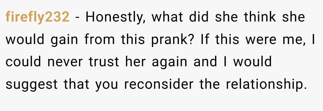 firefly232 − Honestly, what did she think she would gain from this prank? If this were me, I could never trust her again and I would suggest that you reconsider the relationship.