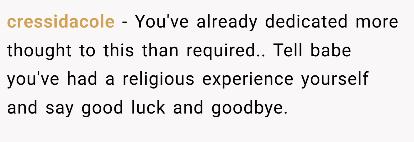 cressidacole − You've already dedicated more thought to this than required.. Tell babe you've had a religious experience yourself and say good luck and goodbye.