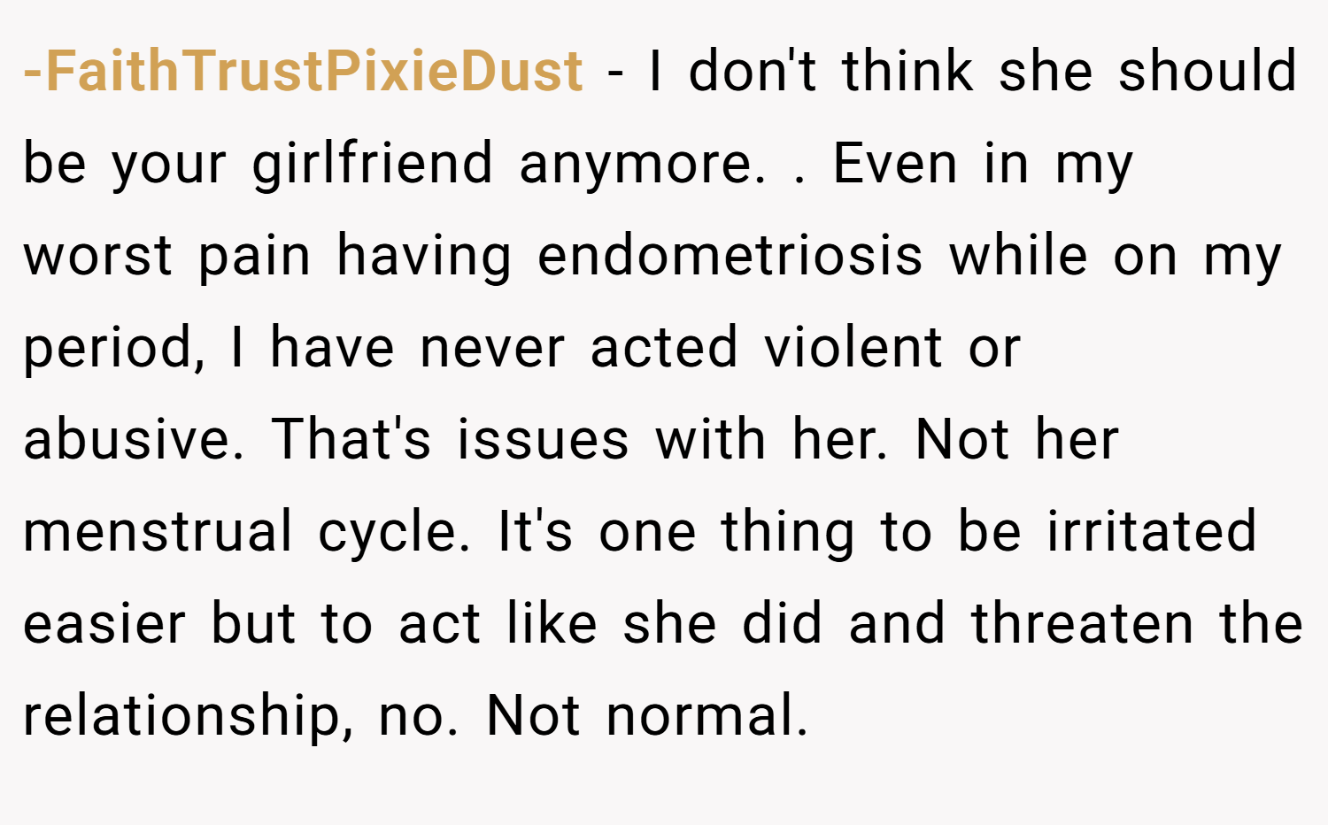 -FaithTrustPixieDust − I don't think she should be your girlfriend anymore. . Even in my worst pain having endometriosis while on my period, I have never acted violent or abusive. That's issues with her. Not her menstrual cycle. It's one thing to be irritated easier but to act like she did and threaten the relationship, no. Not normal. 