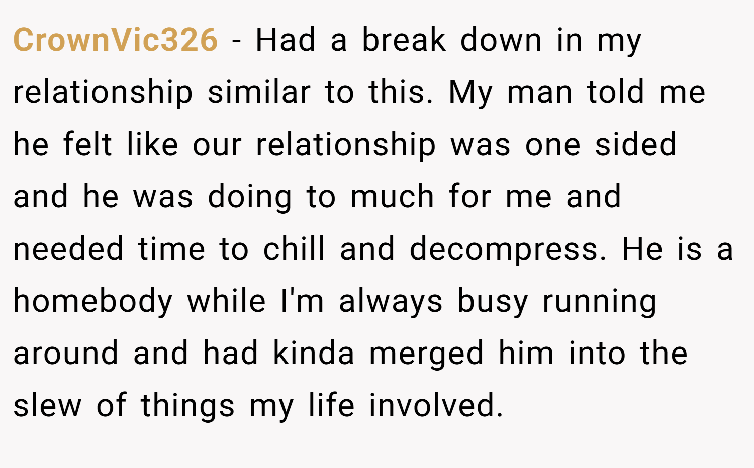 CrownVic326 − Had a break down in my relationship similar to this. My man told me he felt like our relationship was one sided and he was doing to much for me and needed time to chill and decompress. He is a homebody while I'm always busy running around and had kinda merged him into the slew of things my life involved.