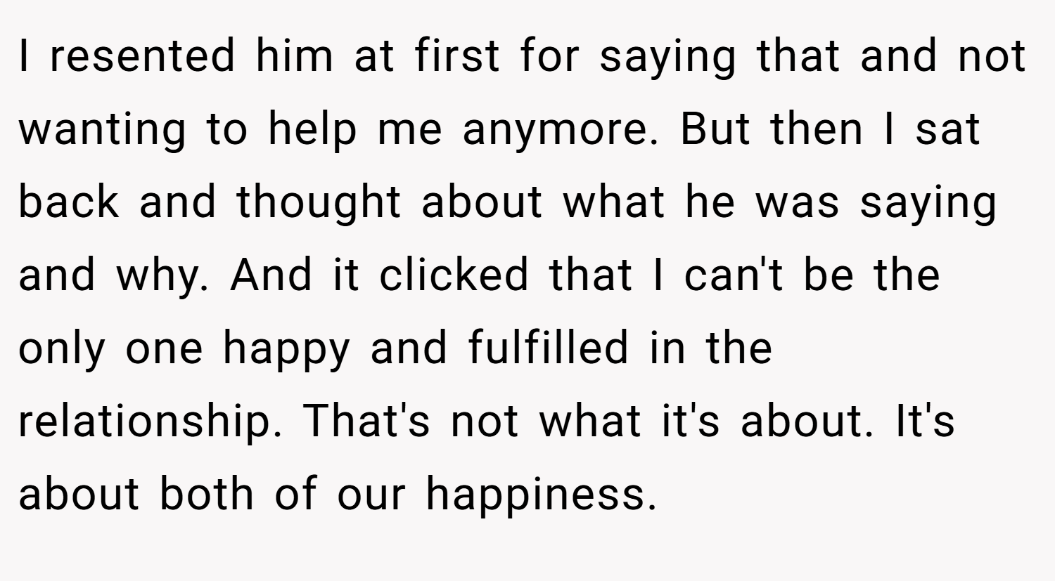 I resented him at first for saying that and not wanting to help me anymore. But then I sat back and thought about what he was saying and why. And it clicked that I can't be the only one happy and fulfilled in the relationship. That's not what it's about. It's about both of our happiness.