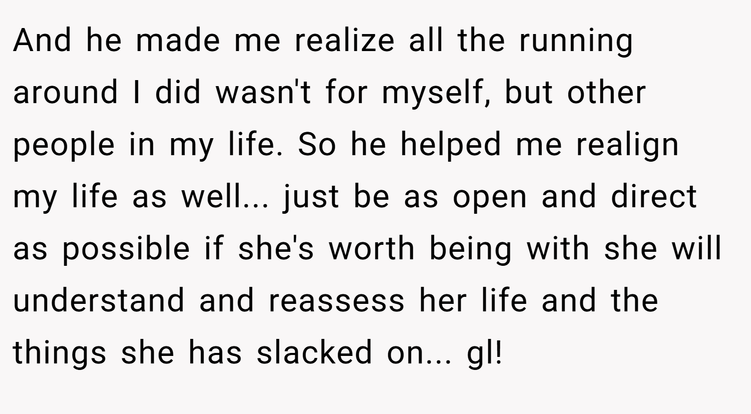 And he made me realize all the running around I did wasn't for myself, but other people in my life. So he helped me realign my life as well... just be as open and direct as possible if she's worth being with she will understand and reassess her life and the things she has slacked on... gl!