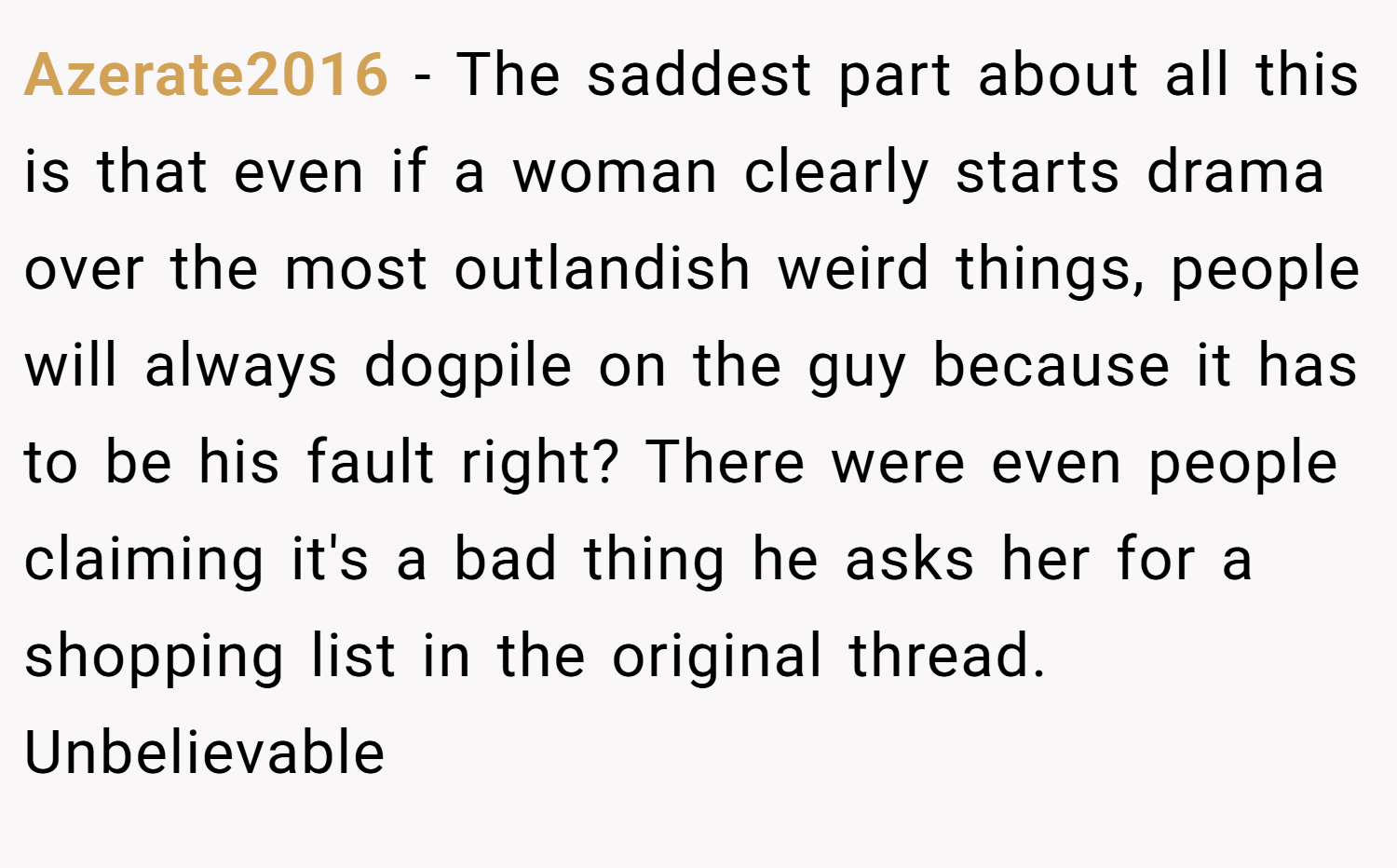 Azerate2016 − The saddest part about all this is that even if a woman clearly starts drama over the most outlandish weird things, people will always dogpile on the guy because it has to be his fault right? There were even people claiming it's a bad thing he asks her for a shopping list in the original thread. Unbelievable