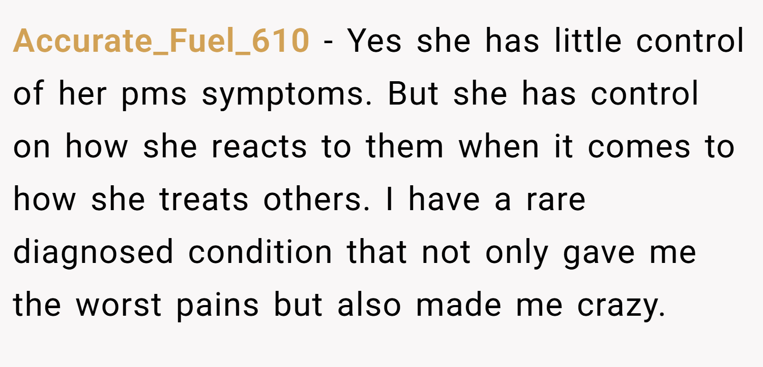 Accurate_Fuel_610 − Yes she has little control of her pms symptoms. But she has control on how she reacts to them when it comes to how she treats others. I have a rare diagnosed condition that not only gave me the worst pains but also made me crazy.