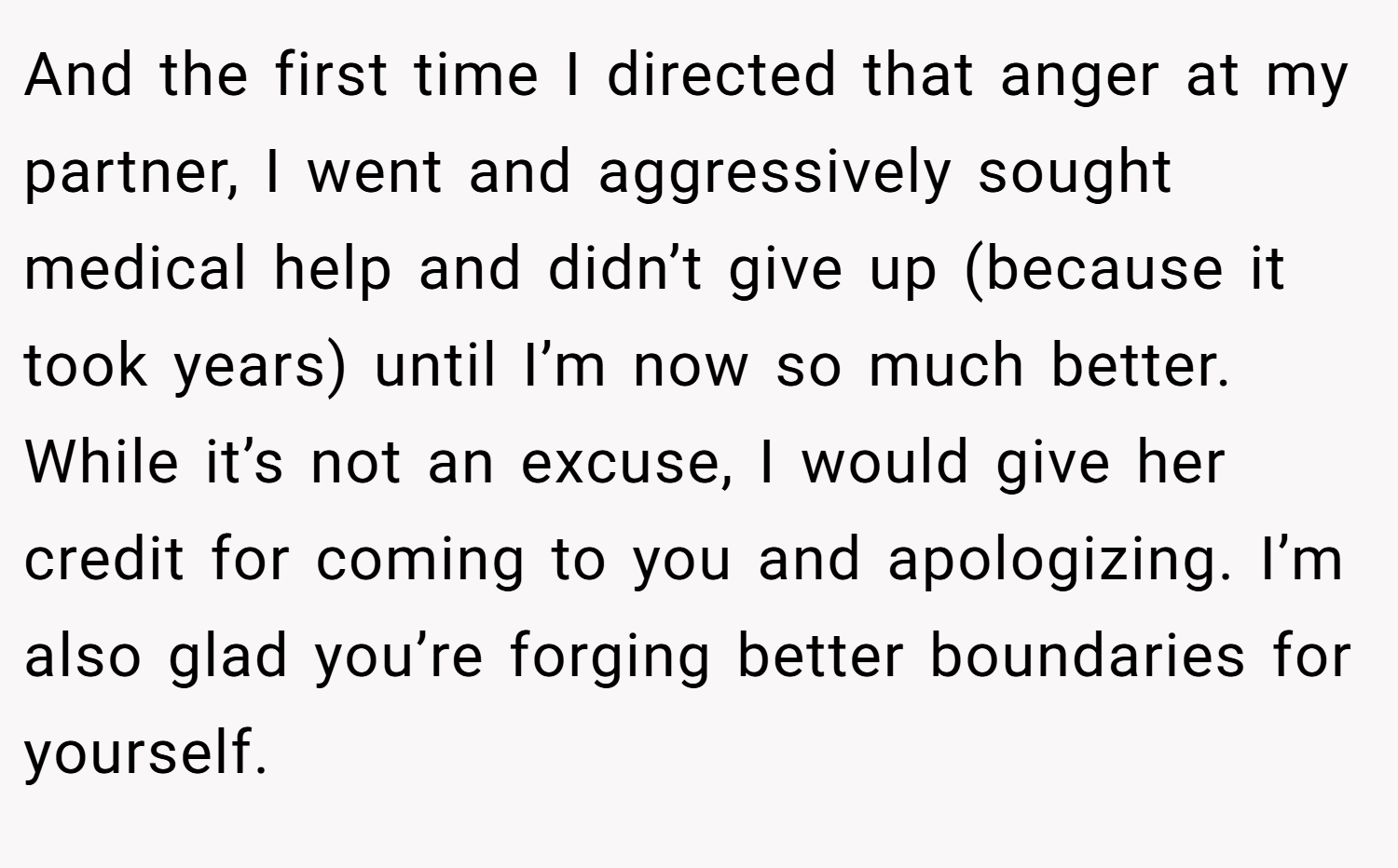 And the first time I directed that anger at my partner, I went and aggressively sought medical help and didn’t give up (because it took years) until I’m now so much better. While it’s not an excuse, I would give her credit for coming to you and apologizing. I’m also glad you’re forging better boundaries for yourself.