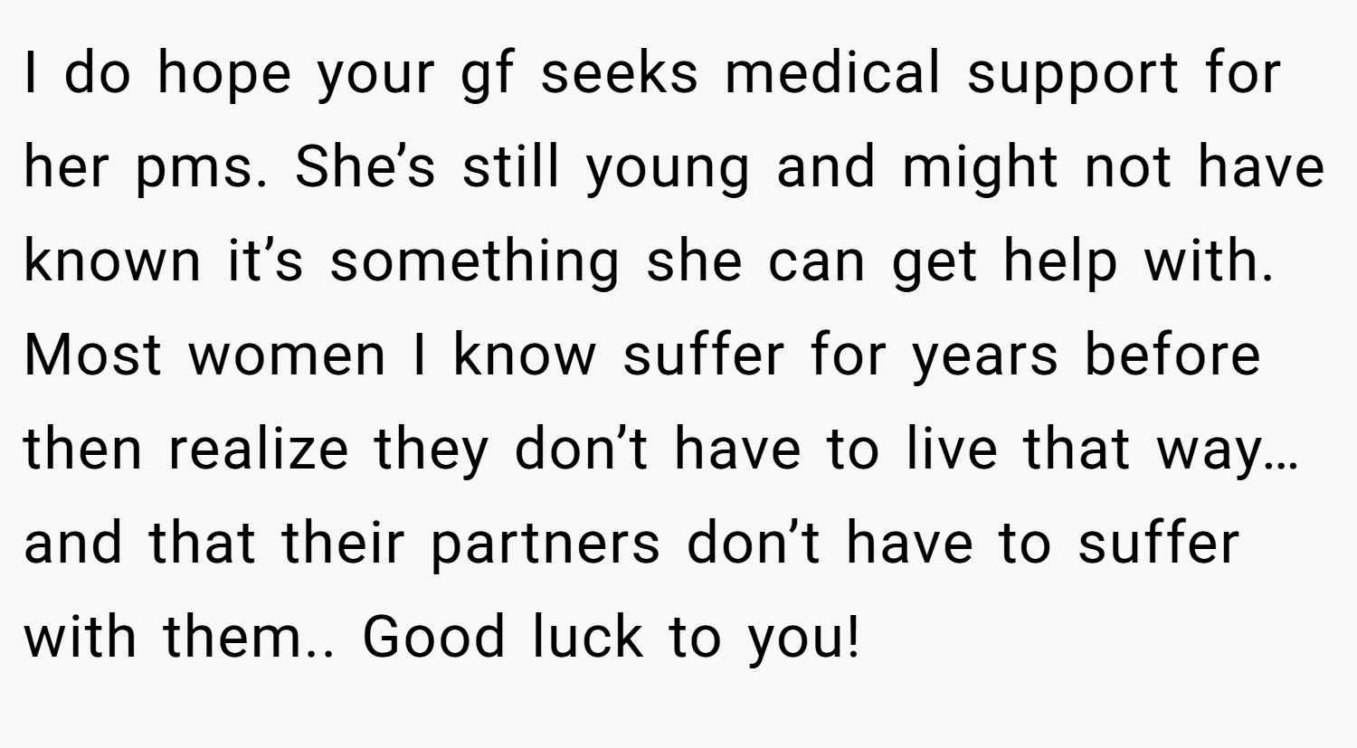 I do hope your gf seeks medical support for her pms. She’s still young and might not have known it’s something she can get help with. Most women I know suffer for years before then realize they don’t have to live that way…and that their partners don’t have to suffer with them.. Good luck to you!