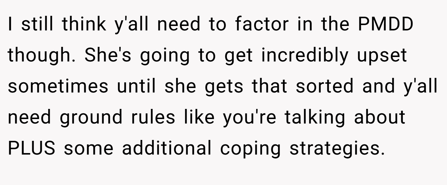I still think y'all need to factor in the PMDD though. She's going to get incredibly upset sometimes until she gets that sorted and y'all need ground rules like you're talking about PLUS some additional coping strategies.