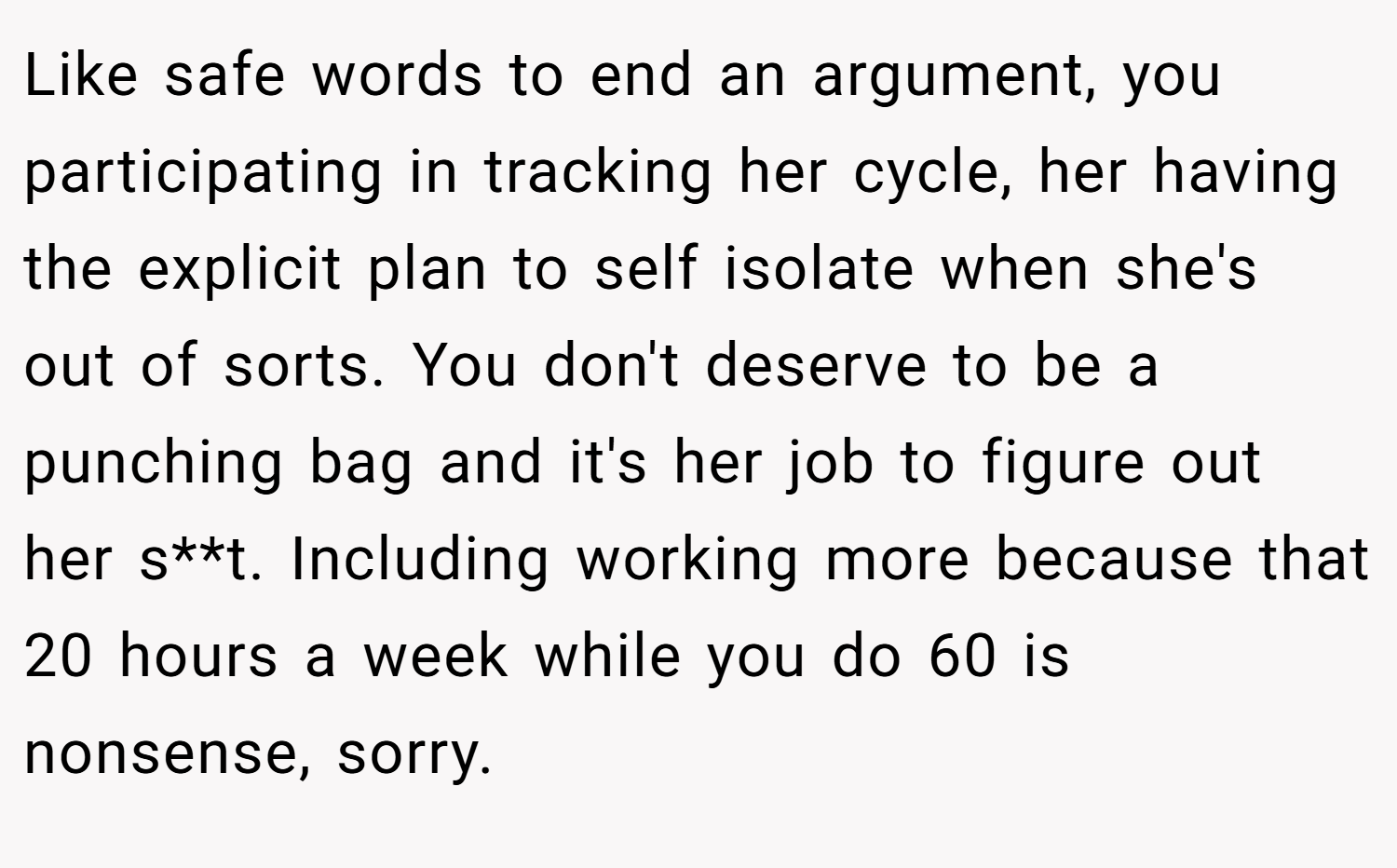 Like safe words to end an argument, you participating in tracking her cycle, her having the explicit plan to self isolate when she's out of sorts. You don't deserve to be a punching bag and it's her job to figure out her s**t. Including working more because that 20 hours a week while you do 60 is nonsense, sorry.