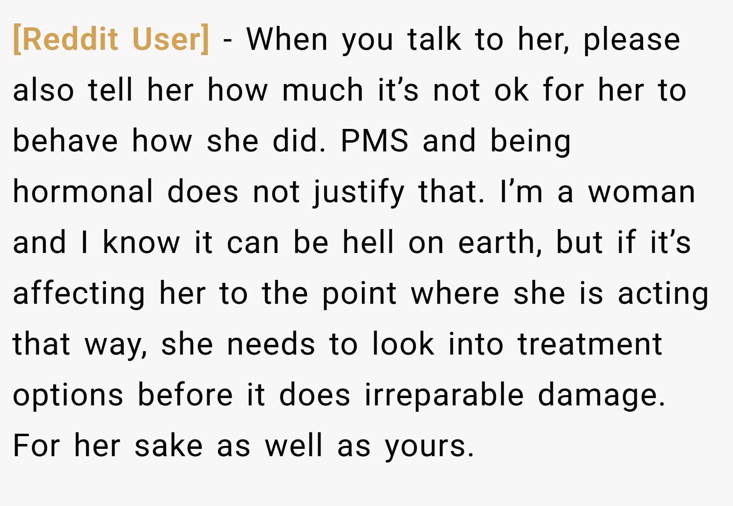 [Reddit User] − When you talk to her, please also tell her how much it’s not ok for her to behave how she did. PMS and being hormonal does not justify that. I’m a woman and I know it can be hell on earth, but if it’s affecting her to the point where she is acting that way, she needs to look into treatment options before it does irreparable damage. For her sake as well as yours.