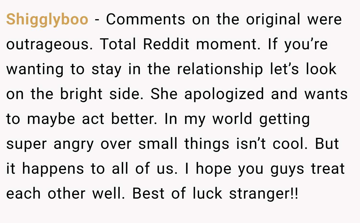 Shigglyboo − Comments on the original were outrageous. Total Reddit moment. If you’re wanting to stay in the relationship let’s look on the bright side. She apologized and wants to maybe act better. In my world getting super angry over small things isn’t cool. But it happens to all of us. I hope you guys treat each other well. Best of luck stranger!!