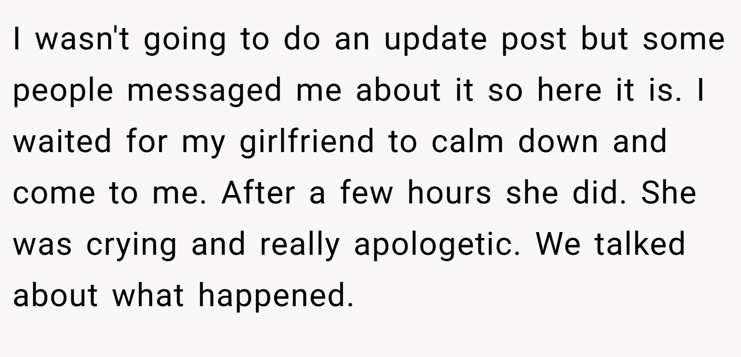 I wasn't going to do an update post but some people messaged me about it so here it is. I waited for my girlfriend to calm down and come to me. After a few hours she did. She was crying and really apologetic. We talked about what happened.