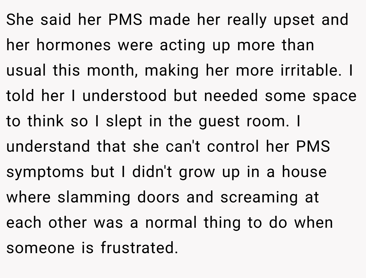 She said her PMS made her really upset and her hormones were acting up more than usual this month, making her more irritable. I told her I understood but needed some space to think so I slept in the guest room. I understand that she can't control her PMS symptoms but I didn't grow up in a house where slamming doors and screaming at each other was a normal thing to do when someone is frustrated.