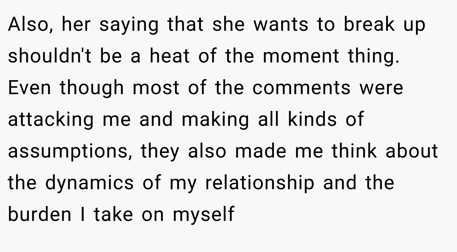 Also, her saying that she wants to break up shouldn't be a heat of the moment thing. Even though most of the comments were attacking me and making all kinds of assumptions, they also made me think about the dynamics of my relationship and the burden I take on myself