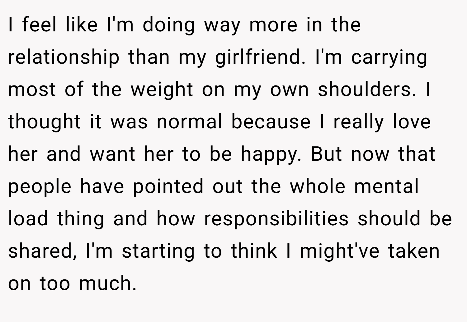 I feel like I'm doing way more in the relationship than my girlfriend. I'm carrying most of the weight on my own shoulders. I thought it was normal because I really love her and want her to be happy. But now that people have pointed out the whole mental load thing and how responsibilities should be shared, I'm starting to think I might've taken on too much.