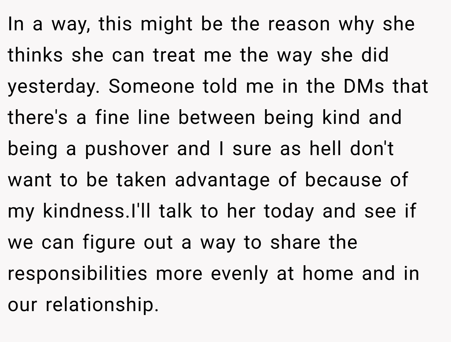 In a way, this might be the reason why she thinks she can treat me the way she did yesterday. Someone told me in the DMs that there's a fine line between being kind and being a pushover and I sure as hell don't want to be taken advantage of because of my kindness.I'll talk to her today and see if we can figure out a way to share the responsibilities more evenly at home and in our relationship.