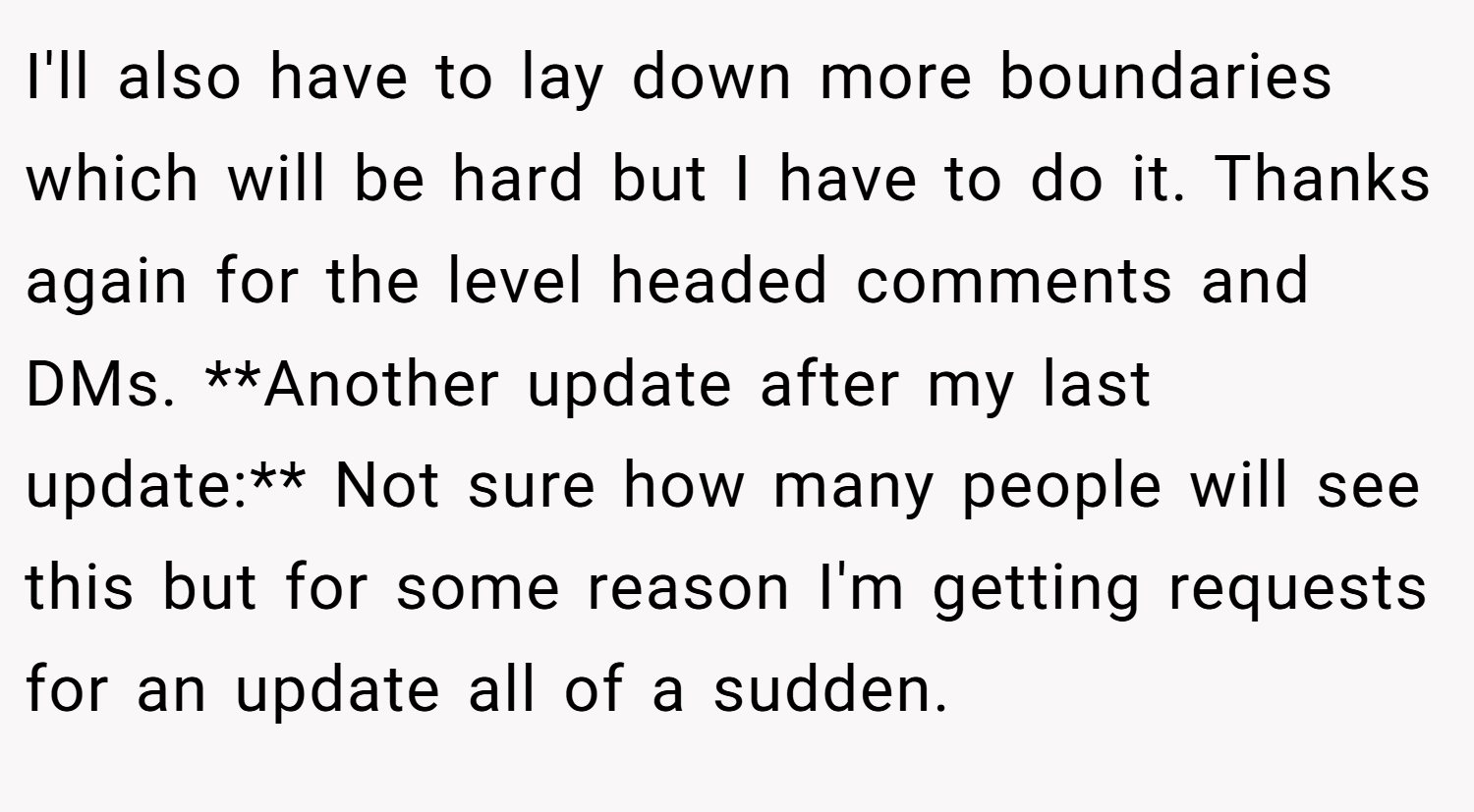 I'll also have to lay down more boundaries which will be hard but I have to do it. Thanks again for the level headed comments and DMs. **Another update after my last update:** Not sure how many people will see this but for some reason I'm getting requests for an update all of a sudden.
