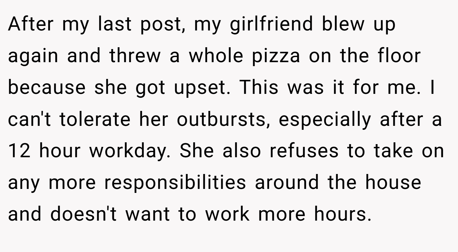 After my last post, my girlfriend blew up again and threw a whole pizza on the floor because she got upset. This was it for me. I can't tolerate her outbursts, especially after a 12 hour workday. She also refuses to take on any more responsibilities around the house and doesn't want to work more hours.