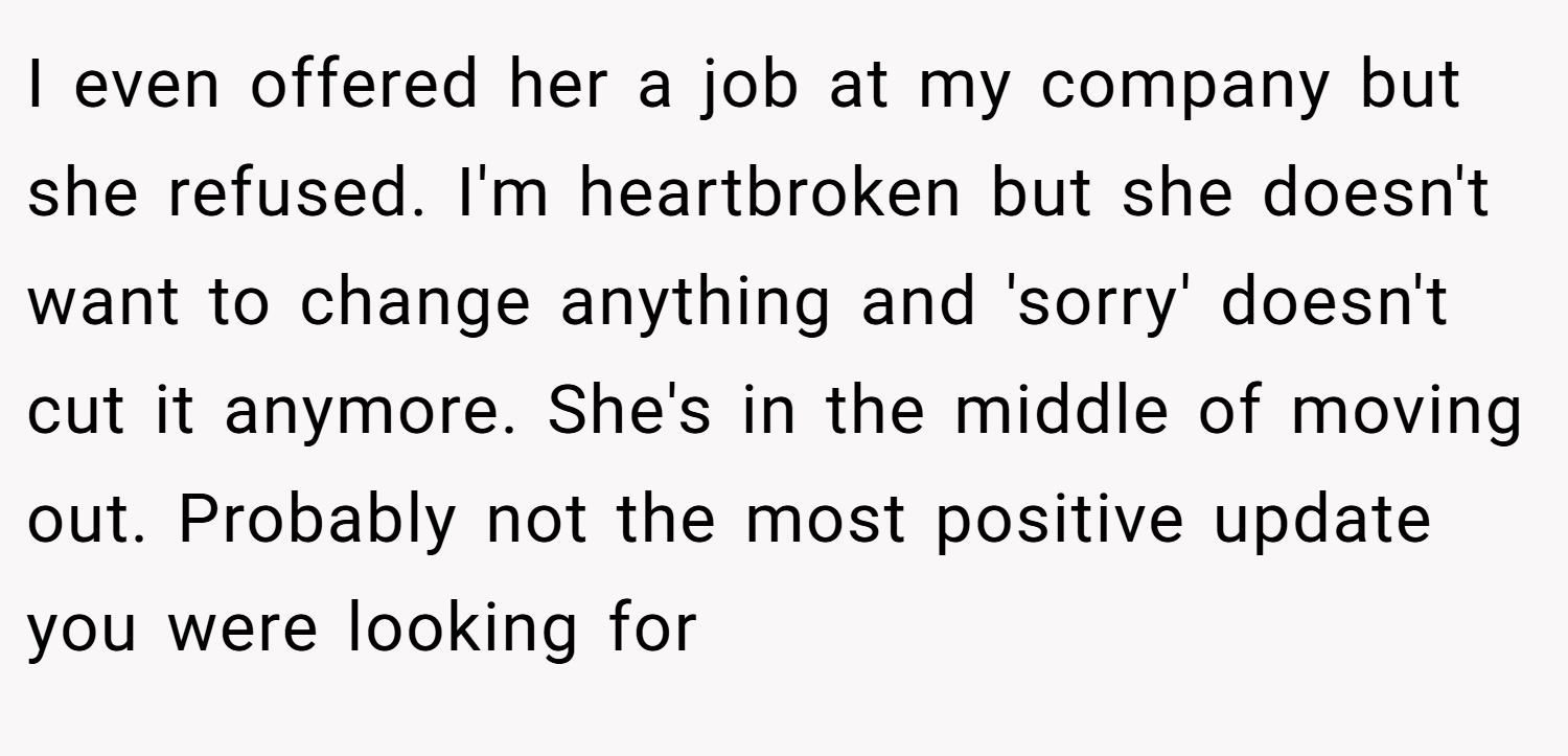 I even offered her a job at my company but she refused. I'm heartbroken but she doesn't want to change anything and 'sorry' doesn't cut it anymore. She's in the middle of moving out. Probably not the most positive update you were looking for