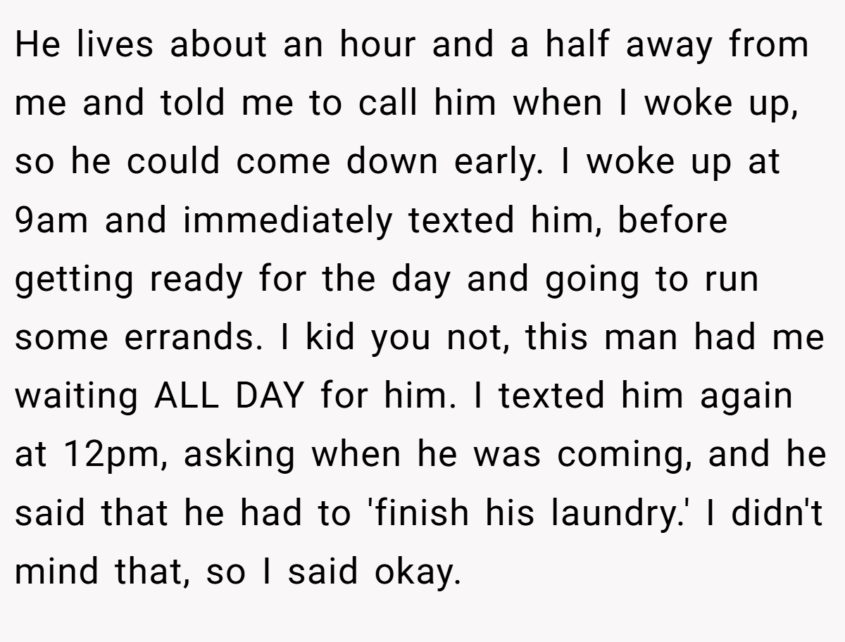 He lives about an hour and a half away from me and told me to call him when I woke up, so he could come down early. I woke up at 9am and immediately texted him, before getting ready for the day and going to run some errands. I kid you not, this man had me waiting ALL DAY for him. I texted him again at 12pm, asking when he was coming, and he said that he had to 'finish his laundry.' I didn't mind that, so I said okay.