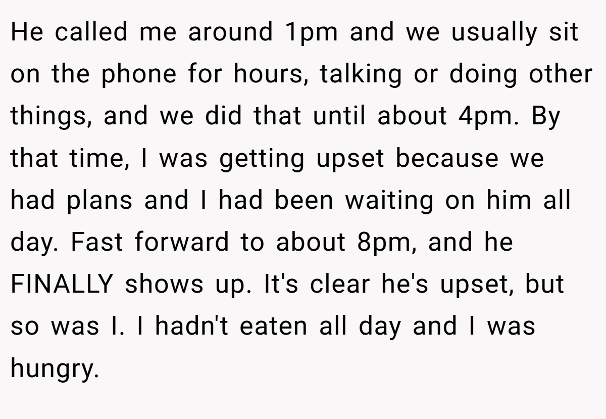 He called me around 1pm and we usually sit on the phone for hours, talking or doing other things, and we did that until about 4pm. By that time, I was getting upset because we had plans and I had been waiting on him all day. Fast forward to about 8pm, and he FINALLY shows up. It's clear he's upset, but so was I. I hadn't eaten all day and I was hungry.