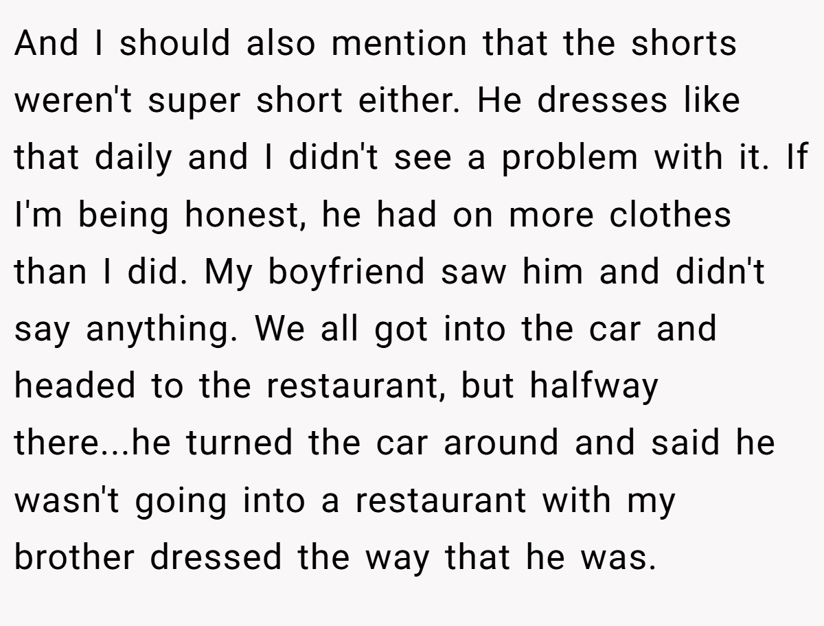 And I should also mention that the shorts weren't super short either. He dresses like that daily and I didn't see a problem with it. If I'm being honest, he had on more clothes than I did. My boyfriend saw him and didn't say anything. We all got into the car and headed to the restaurant, but halfway there...he turned the car around and said he wasn't going into a restaurant with my brother dressed the way that he was.