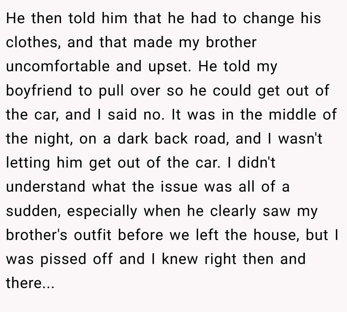He then told him that he had to change his clothes, and that made my brother uncomfortable and upset. He told my boyfriend to pull over so he could get out of the car, and I said no. It was in the middle of the night, on a dark back road, and I wasn't letting him get out of the car. I didn't understand what the issue was all of a sudden, especially when he clearly saw my brother's outfit before we left the house, but I was pissed off and I knew right then and there...